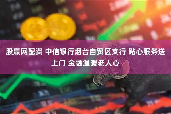 股赢网配资 中信银行烟台自贸区支行 贴心服务送上门 金融温暖老人心