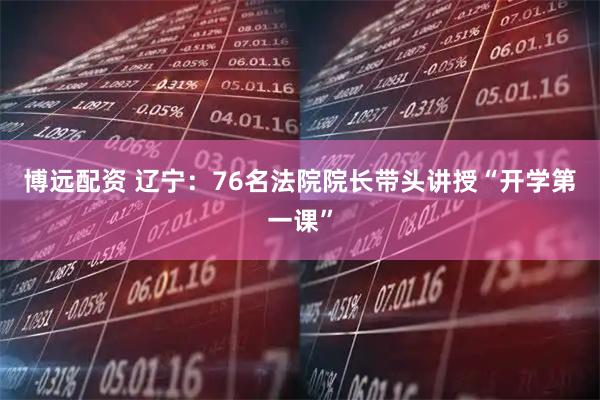 博远配资 辽宁：76名法院院长带头讲授“开学第一课”