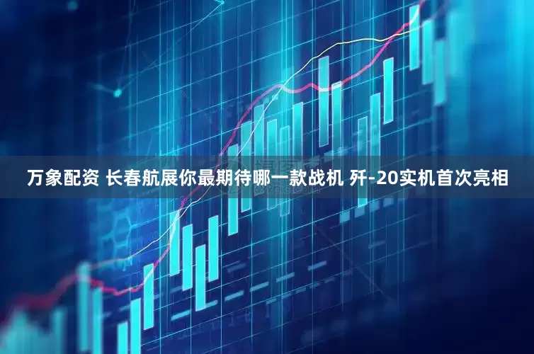 万象配资 长春航展你最期待哪一款战机 歼-20实机首次亮相