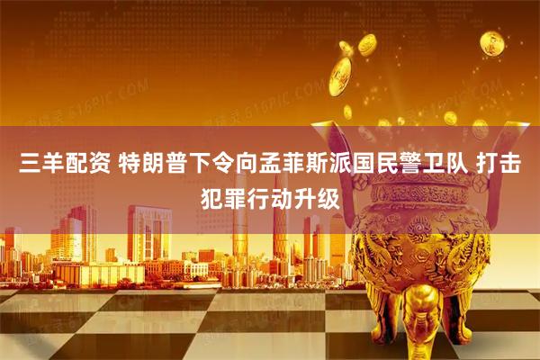 三羊配资 特朗普下令向孟菲斯派国民警卫队 打击犯罪行动升级