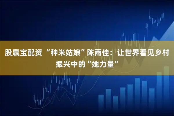 股赢宝配资 “种米姑娘”陈雨佳：让世界看见乡村振兴中的“她力量”