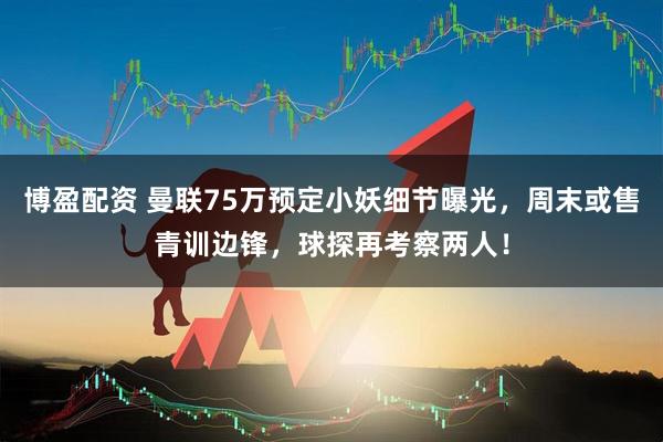 博盈配资 曼联75万预定小妖细节曝光，周末或售青训边锋，球探再考察两人！