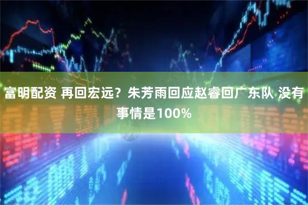 富明配资 再回宏远？朱芳雨回应赵睿回广东队 没有事情是100%